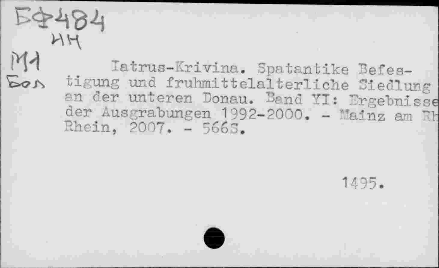 ﻿
ИЦ
Tatrus-Krivina. Spatantike Befestigung und frühmittelalterliche Siedlung an der unteren Donau. Band YI: Ergebnisse der Ausgrabungen 1992-2000. - Mainz am Et Rhein, 2007. - 5ббЗ.
1495.